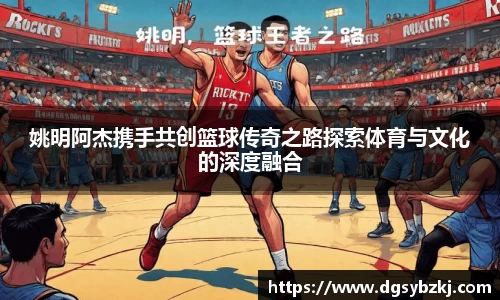 姚明阿杰携手共创篮球传奇之路探索体育与文化的深度融合